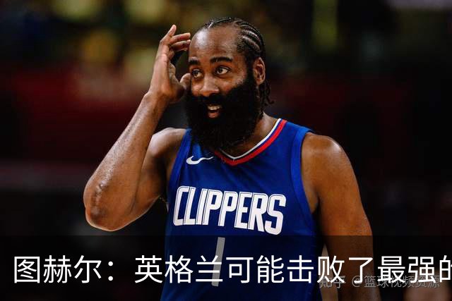 图赫尔：英格兰可能击败了最强的法国，和西班牙的差距正在缩小